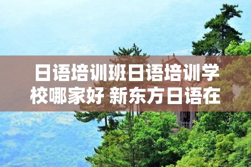 日语培训班日语培训学校哪家好 新东方日语在线网课