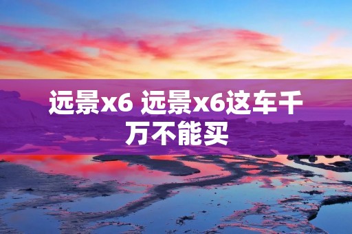 远景x6 远景x6这车千万不能买 远景x6 远景x6这车千万不能买