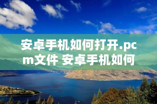 安卓手机如何打开.pcm文件 安卓手机如何打开mpp文件 安卓手机如何打开.pcm文件 安卓手机如何打开mpp文件