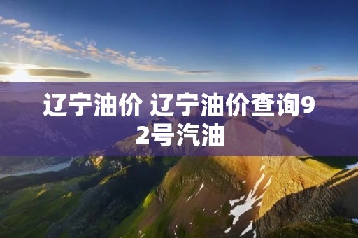 辽宁油价 辽宁油价查询92号汽油