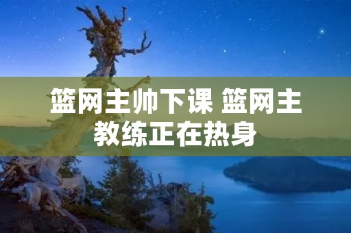 篮网主帅下课 篮网主教练正在热身 篮网主帅下课 篮网主教练正在热身