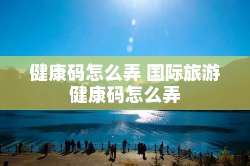 健康码怎么弄 国际旅游健康码怎么弄 健康码怎么弄 国际旅游健康码怎么弄