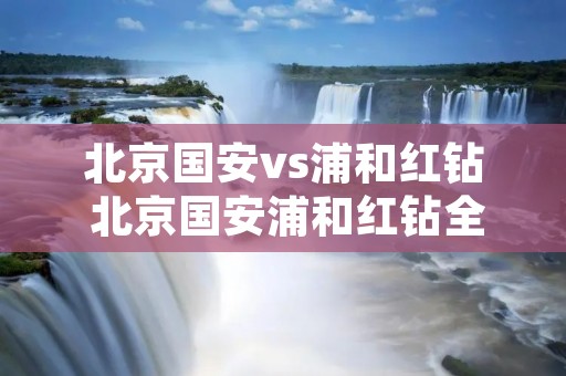 北京国安vs浦和红钻 北京国安浦和红钻全场 北京国安vs浦和红钻 北京国安浦和红钻全场