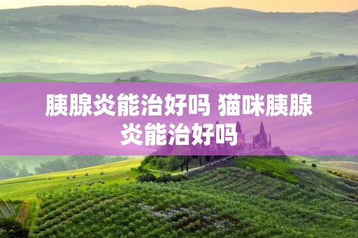 胰腺炎能治好吗 猫咪胰腺炎能治好吗 胰腺炎能治好吗 猫咪胰腺炎能治好吗