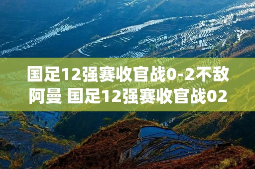 国足12强赛收官战0-2不敌阿曼 国足12强赛收官战02不敌阿曼p