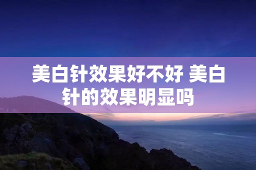 美白针效果好不好 美白针的效果明显吗 美白针效果好不好 美白针的效果明显吗