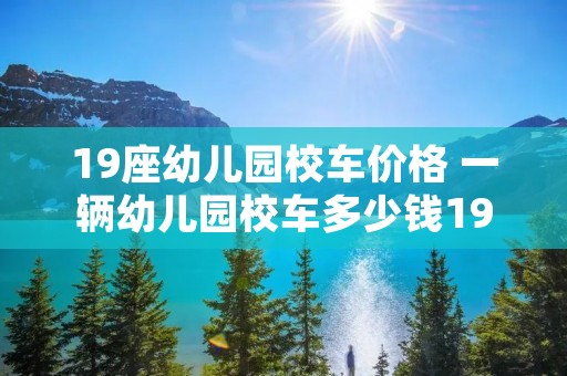 19座幼儿园校车价格 一辆幼儿园校车多少钱19座 19座幼儿园校车价格 一辆幼儿园校车多少钱19座