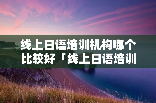 线上日语培训机构哪个比较好「线上日语培训机构排名」