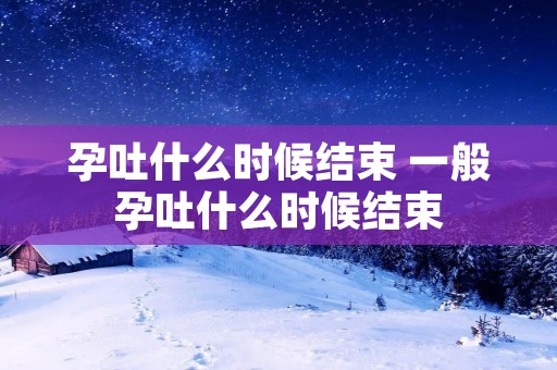 孕吐什么时候结束 一般孕吐什么时候结束 孕吐什么时候结束 一般孕吐什么时候结束