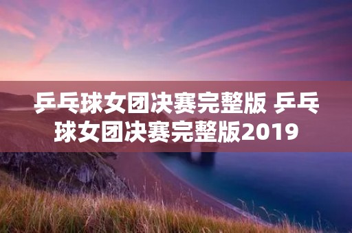 乒乓球女团决赛完整版 乒乓球女团决赛完整版2019 乒乓球女团决赛完整版 乒乓球女团决赛完整版2019