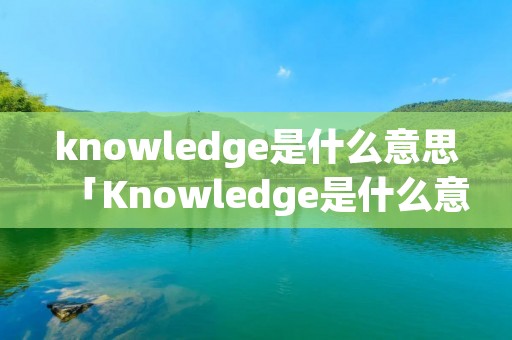 knowledge是什么意思「Knowledge是什么意思?」 knowledge是什么意思「Knowledge是什么意思?」