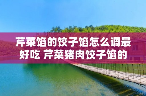 芹菜馅的饺子馅怎么调最好吃 芹菜猪肉饺子馅的做法