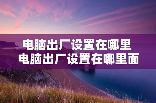 电脑出厂设置在哪里 电脑出厂设置在哪里面 电脑出厂设置在哪里 电脑出厂设置在哪里面