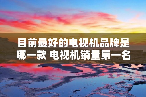 目前最好的电视机品牌是哪一款 电视机销量第一名