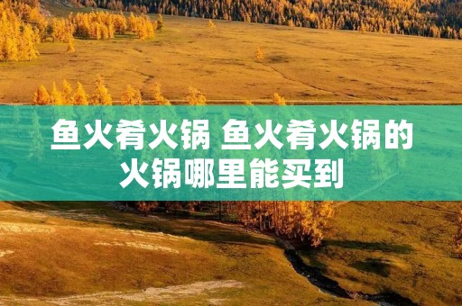 鱼火肴火锅 鱼火肴火锅的火锅哪里能买到 鱼火肴火锅 鱼火肴火锅的火锅哪里能买到