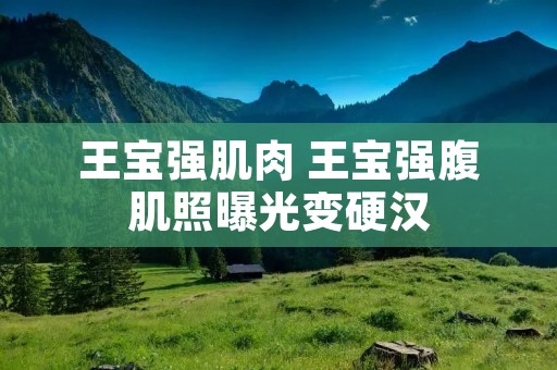 王宝强肌肉 王宝强腹肌照曝光变硬汉