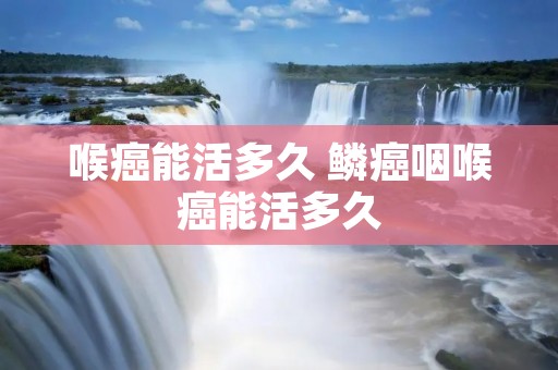 喉癌能活多久 鳞癌咽喉癌能活多久 喉癌能活多久 鳞癌咽喉癌能活多久