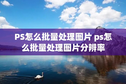 PS怎么批量处理图片 ps怎么批量处理图片分辨率 PS怎么批量处理图片 ps怎么批量处理图片分辨率