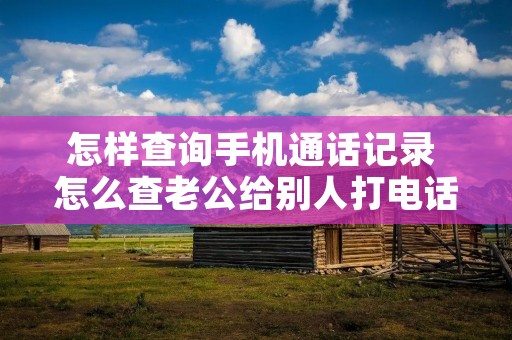 怎样查询手机通话记录 怎么查老公给别人打**记录