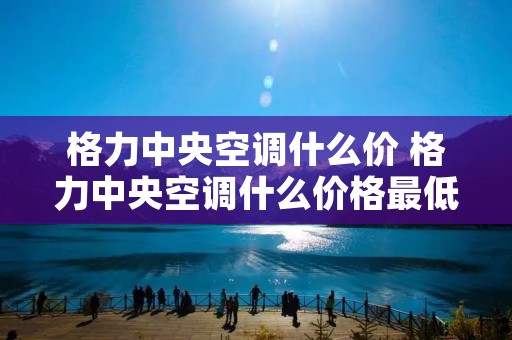 格力中央空调什么价 格力中央空调什么价格最低