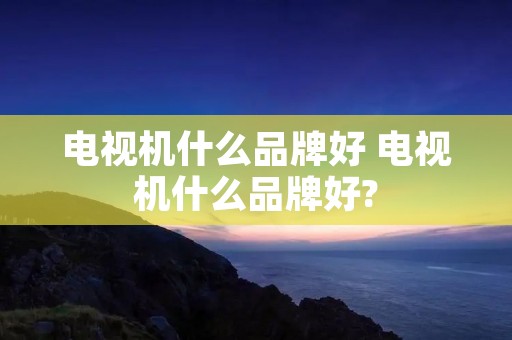 电视机什么品牌好 电视机什么品牌好?