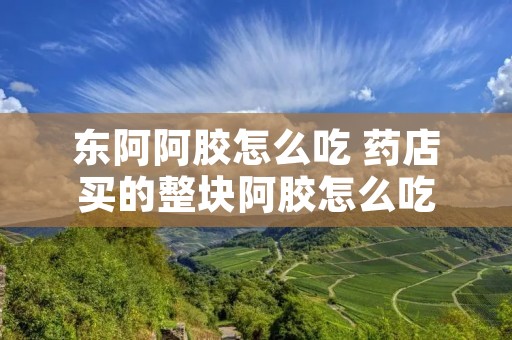 东阿阿胶怎么吃 药店买的整块阿胶怎么吃