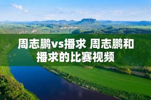周志鹏vs播求 周志鹏和播求的比赛视频 周志鹏vs播求 周志鹏和播求的比赛视频