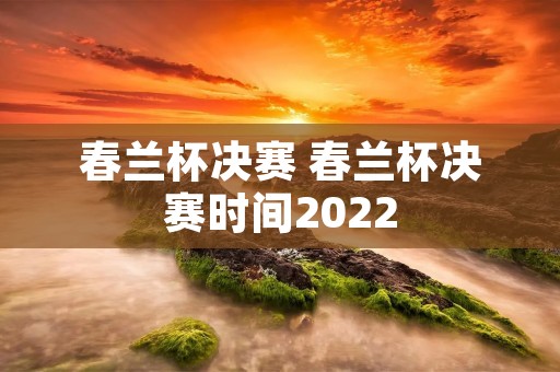 春兰杯决赛 春兰杯决赛时间2022