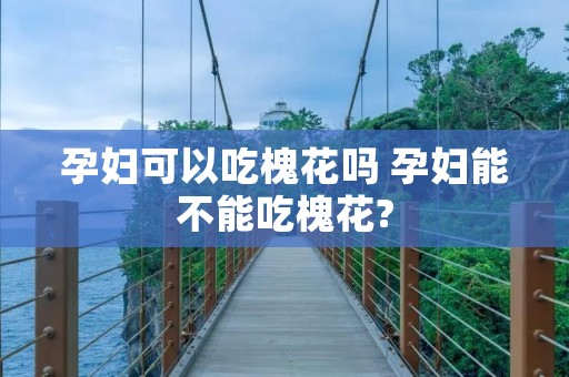 孕妇可以吃槐花吗 孕妇能不能吃槐花?