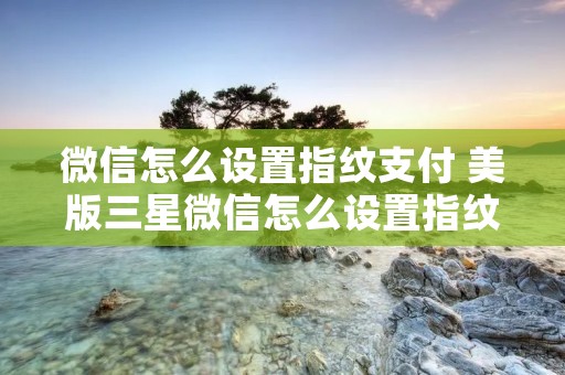 微信怎么设置指纹支付 美版三星微信怎么设置指纹支付