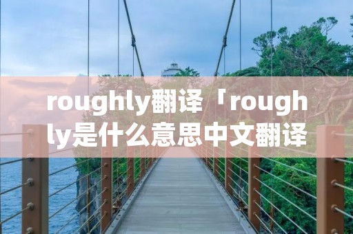 roughly翻译「roughly是什么意思中文翻译成」 roughly翻译「roughly是什么意思中文翻译成」
