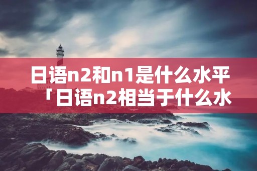 日语n2和n1是什么水平「日语n2相当于什么水平」
