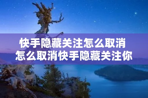 快手隐藏关注怎么取消 怎么取消快手隐藏关注你的人 快手隐藏关注怎么取消 怎么取消快手隐藏关注你的人