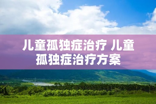 儿童孤独症治疗 儿童孤独症治疗方案 儿童孤独症治疗 儿童孤独症治疗方案