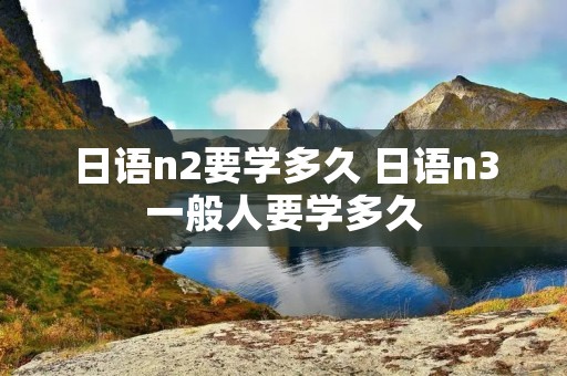 日语n2要学多久 日语n3一般人要学多久 日语n2要学多久 日语n3一般人要学多久