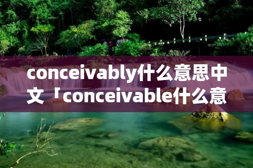 conceivably什么意思中文「conceivable什么意思中文翻译」 conceivably什么意思中文「conceivable什么意思中文翻译」