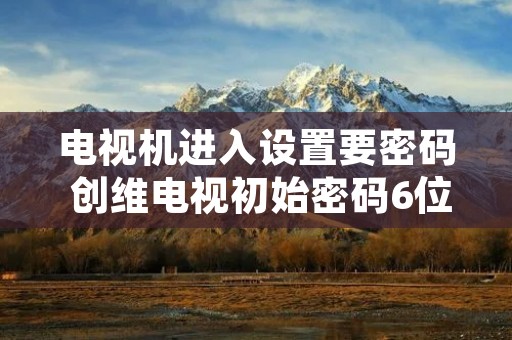 电视机进入设置要密码 创维电视初始密码6位 电视机进入设置要密码 创维电视初始密码6位