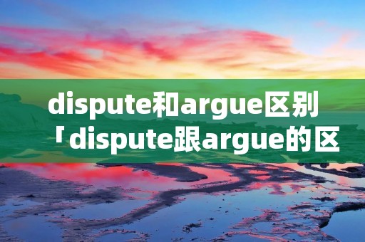 dispute和argue区别「dispute跟argue的区别」