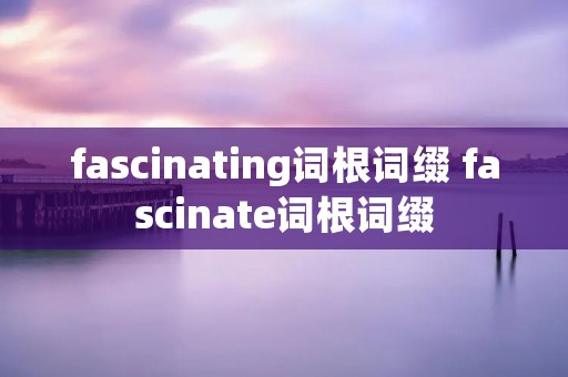 fascinating词根词缀 fascinate词根词缀