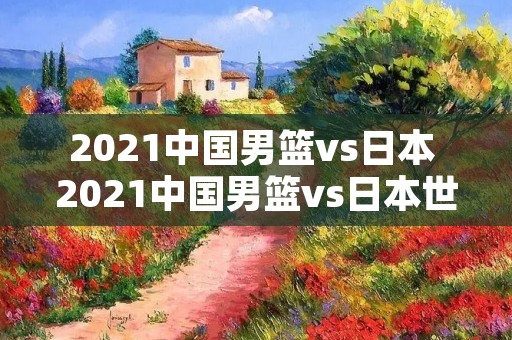2021中国男篮vs日本 2021中国男篮vs日本世界杯预选赛回放