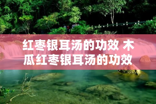 红枣银耳汤的功效 木瓜红枣银耳汤的功效