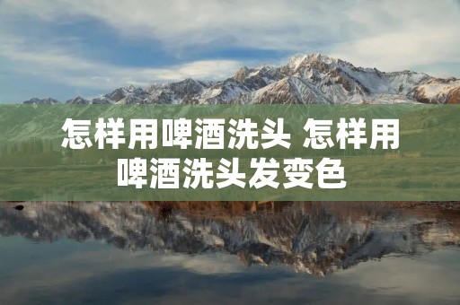怎样用啤酒洗头 怎样用啤酒洗头发变色 怎样用啤酒洗头 怎样用啤酒洗头发变色