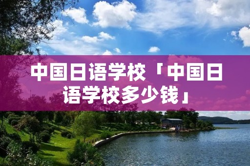 中国日语学校「中国日语学校多少钱」