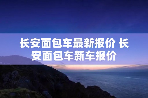 长安面包车最新报价 长安面包车新车报价