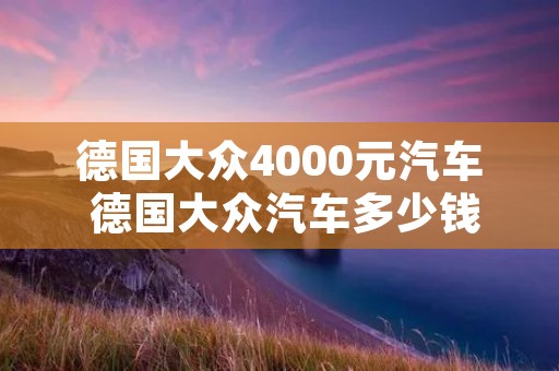德国大众4000元汽车 德国大众汽车多少钱 德国大众4000元汽车 德国大众汽车多少钱