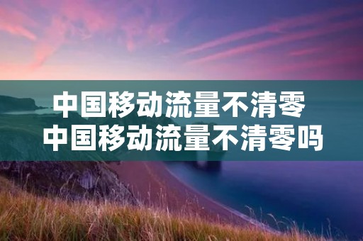 中国移动流量不清零 中国移动流量不清零吗 中国移动流量不清零 中国移动流量不清零吗