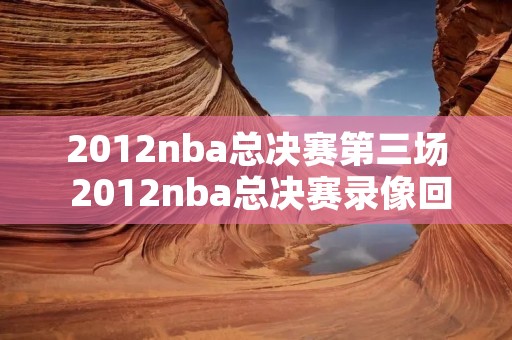 2012nba总决赛第三场 2012nba总决赛录像回放第四场