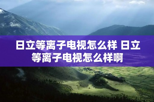 日立等离子电视怎么样 日立等离子电视怎么样啊 日立等离子电视怎么样 日立等离子电视怎么样啊