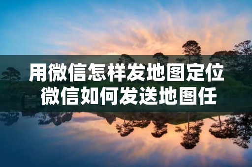 用微信怎样发地图定位 微信如何发送地图任意位置信息 用微信怎样发地图定位 微信如何发送地图任意位置信息