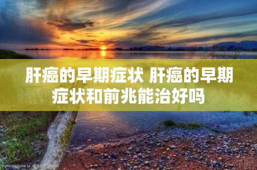 肝癌的早期症状 肝癌的早期症状和前兆能治好吗 肝癌的早期症状 肝癌的早期症状和前兆能治好吗